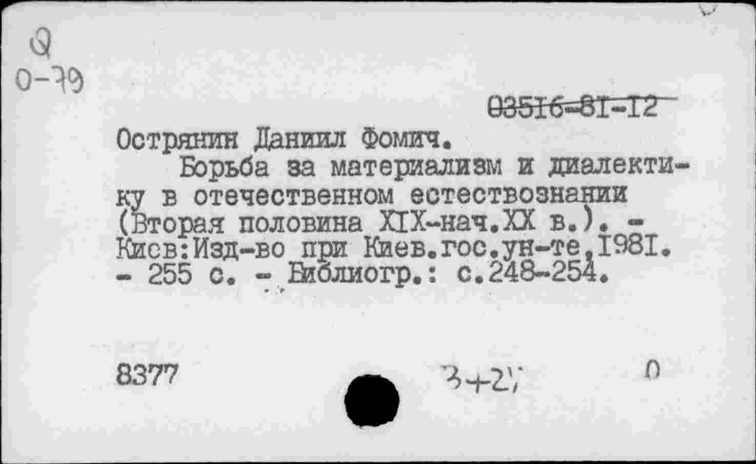 ﻿<э 0-^)
93516=81=12“ Острянин Даниил Фомич.
Борьба за материализм и диалектику в отечественном естествознании (Вторая половина Х1Х-нач.ХХ в.). -Киев:Изд-во при Киев.гос.ун-те.1981, - 255 с. - Библиогр,: с.248-254.
8377